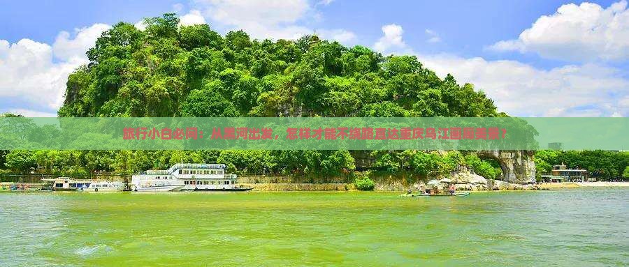 旅行小白必问：从黑河出发，怎样才能不绕路直达重庆乌江画廊美景？