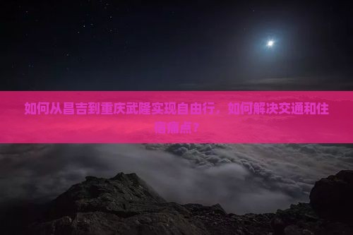 如何从昌吉到重庆武隆实现自由行，如何解决交通和住宿痛点？