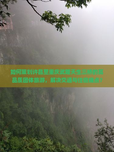 如何策划许昌至重庆武隆天生三桥的高品质团体旅游，解决交通与住宿痛点？