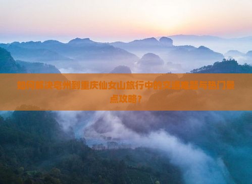 如何解决亳州到重庆仙女山旅行中的交通难题与热门景点攻略？