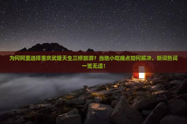 为何阿里选择重庆武隆天生三桥旅游？当地小吃痛点如何解决，新词热词一览无遗！
