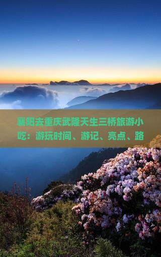 襄阳去重庆武隆天生三桥旅游小吃：游玩时间、游记、亮点、路线与自驾攻略