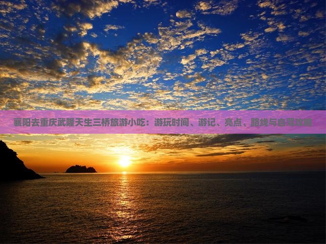 襄阳去重庆武隆天生三桥旅游小吃：游玩时间、游记、亮点、路线与自驾攻略