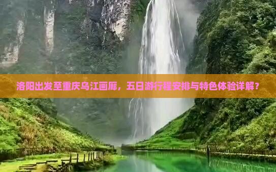 洛阳出发至重庆乌江画廊，五日游行程安排与特色体验详解？