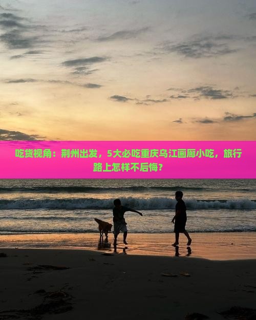 吃货视角：荆州出发，5大必吃重庆乌江画廊小吃，旅行路上怎样不后悔？