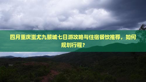 四月重庆蚩尤九黎城七日游攻略与住宿餐饮推荐，如何规划行程？