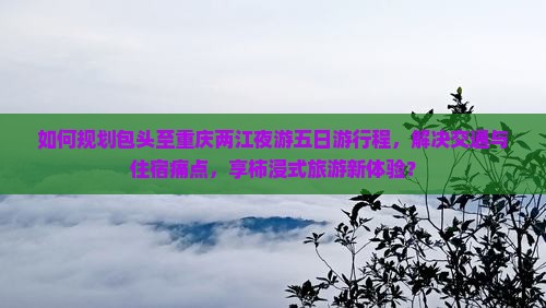 如何规划包头至重庆两江夜游五日游行程，解决交通与住宿痛点，享柿浸式旅游新体验？