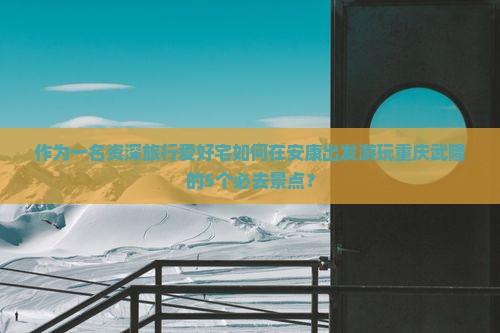 作为一名资深旅行爱好宅如何在安康出发游玩重庆武隆的5个必去景点？
