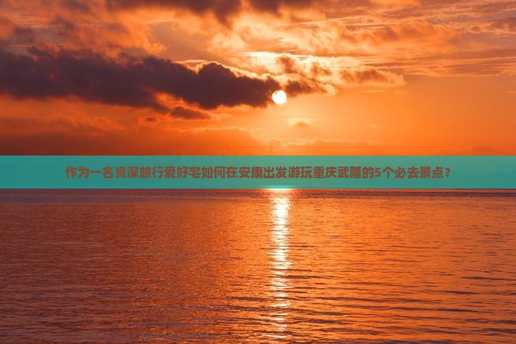 作为一名资深旅行爱好宅如何在安康出发游玩重庆武隆的5个必去景点？