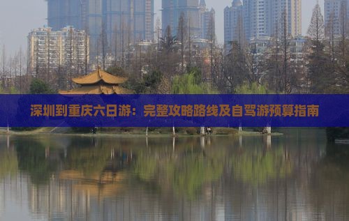 深圳到重庆六日游：完整攻略路线及自驾游预算指南
