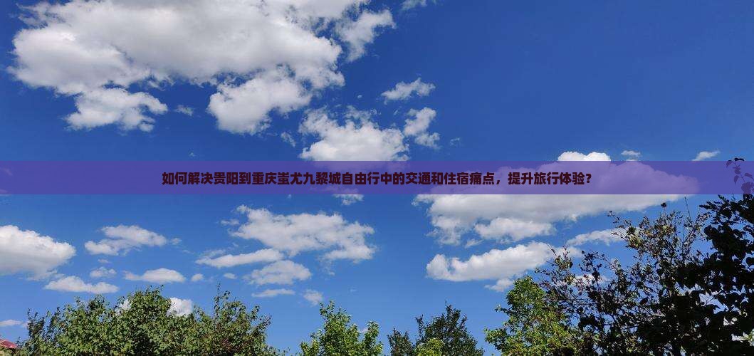 如何解决贵阳到重庆蚩尤九黎城自由行中的交通和住宿痛点，提升旅行体验？