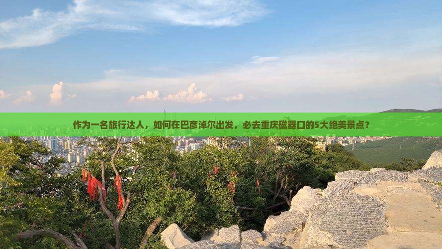 作为一名旅行达人，如何在巴彦淖尔出发，必去重庆磁器口的5大绝美景点？