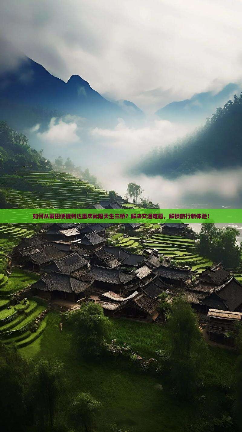 如何从莆田便捷到达重庆武隆天生三桥？解决交通难题，解锁旅行新体验！