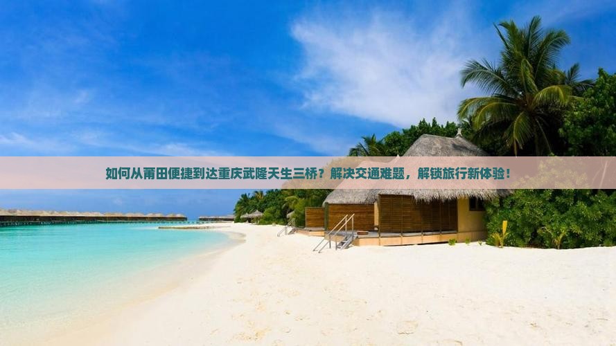 如何从莆田便捷到达重庆武隆天生三桥？解决交通难题，解锁旅行新体验！