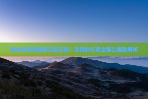 衡水到重庆磁器口四日游：高铁时长及全程公里数解析