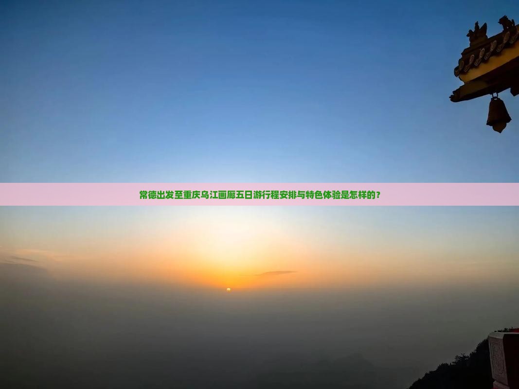 常德出发至重庆乌江画廊五日游行程安排与特色体验是怎样的？