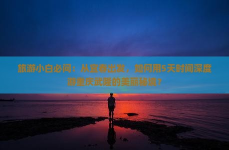 旅游小白必问：从宜春出发，如何用5天时间深度游重庆武隆的美丽秘境？