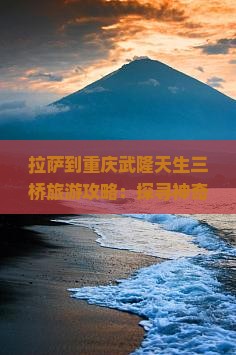 拉萨到重庆武隆天生三桥旅游攻略：探寻神奇景区与自然三桥之美