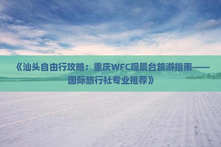 《汕头自由行攻略：重庆WFC观景台旅游指南——国际旅行社专业推荐》