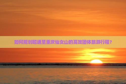 如何规划昭通至重庆仙女山的高效团体旅游行程？