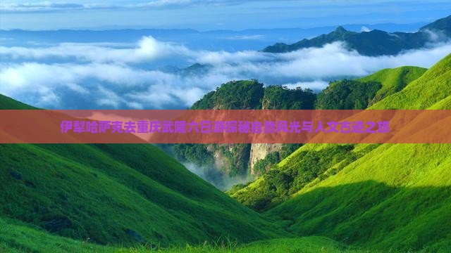 伊犁哈萨克去重庆武隆六日游探秘自然风光与人文古迹之旅
