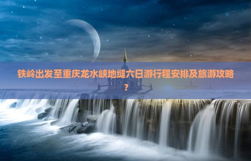 铁岭出发至重庆龙水峡地缝六日游行程安排及旅游攻略？