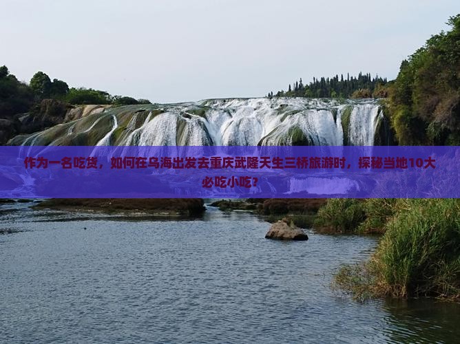作为一名吃货，如何在乌海出发去重庆武隆天生三桥旅游时，探秘当地10大必吃小吃？