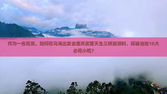 作为一名吃货，如何在乌海出发去重庆武隆天生三桥旅游时，探秘当地10大必吃小吃？