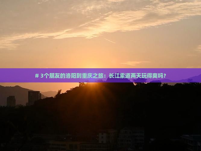 # 3个朋友的洛阳到重庆之旅：长江索道两天玩得爽吗？