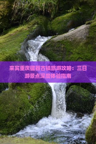 来宾重庆磁器古镇旅游攻略：三日游景点深度体验指南