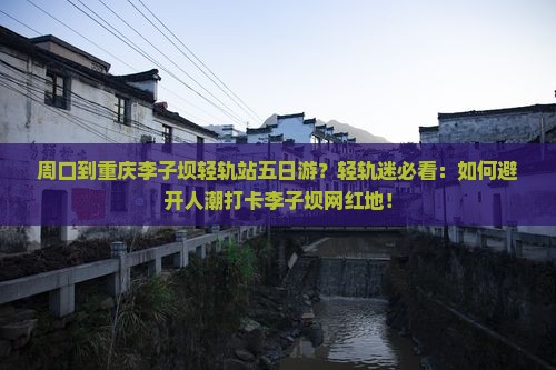 周口到重庆李子坝轻轨站五日游？轻轨迷必看：如何避开人潮打卡李子坝网红地！