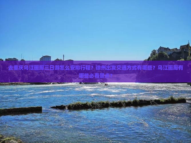 去重庆乌江画廊三日游怎么安排行程？徐州出发交通方式有哪些？乌江画廊有哪些必看景点？