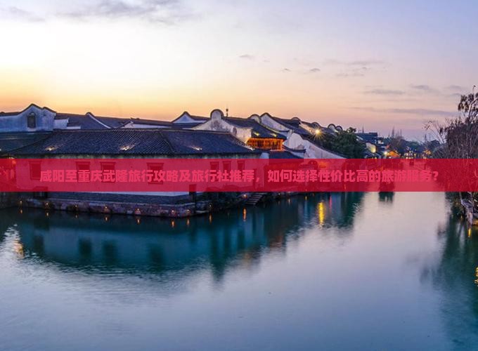 咸阳至重庆武隆旅行攻略及旅行社推荐，如何选择性价比高的旅游服务？