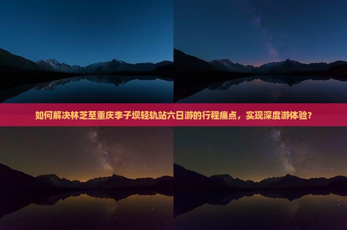 如何解决林芝至重庆李子坝轻轨站六日游的行程痛点，实现深度游体验？