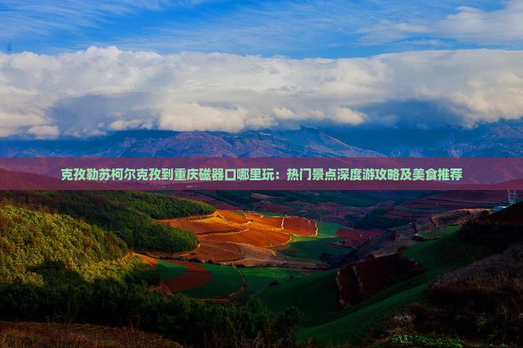 克孜勒苏柯尔克孜到重庆磁器口哪里玩：热门景点深度游攻略及美食推荐