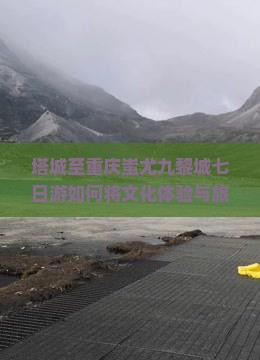 塔城至重庆蚩尤九黎城七日游如何将文化体验与旅行痛点完美结合？