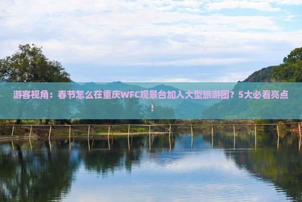 游客视角：春节怎么在重庆WFC观景台加入大型旅游团？5大必看亮点！