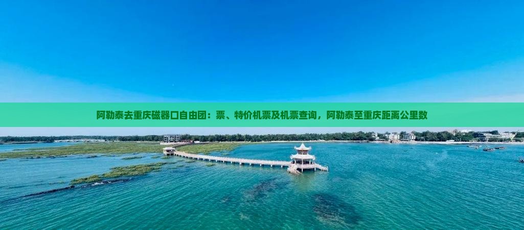 阿勒泰去重庆磁器口自由团：票、特价机票及机票查询，阿勒泰至重庆距离公里数