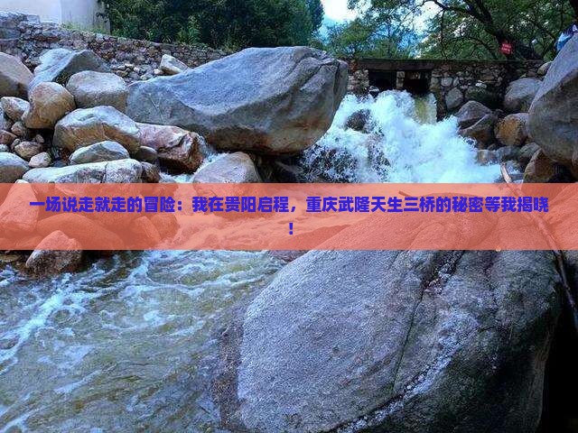 一场说走就走的冒险：我在贵阳启程，重庆武隆天生三桥的秘密等我揭晓！