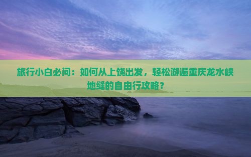 旅行小白必问：如何从上饶出发，轻松游遍重庆龙水峡地缝的自由行攻略？