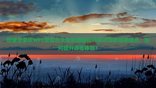 塔城至重庆WFC观景台大型旅游团如何解决游客爆棚痛点，如何提升游览体验？