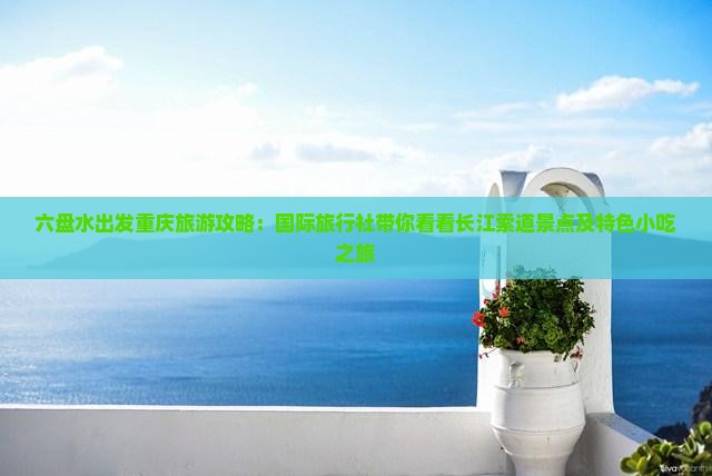 六盘水出发重庆旅游攻略：国际旅行社带你看看长江索道景点及特色小吃之旅
