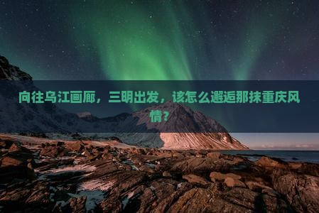 向往乌江画廊，三明出发，该怎么邂逅那抹重庆风情？
