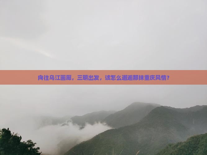 向往乌江画廊，三明出发，该怎么邂逅那抹重庆风情？