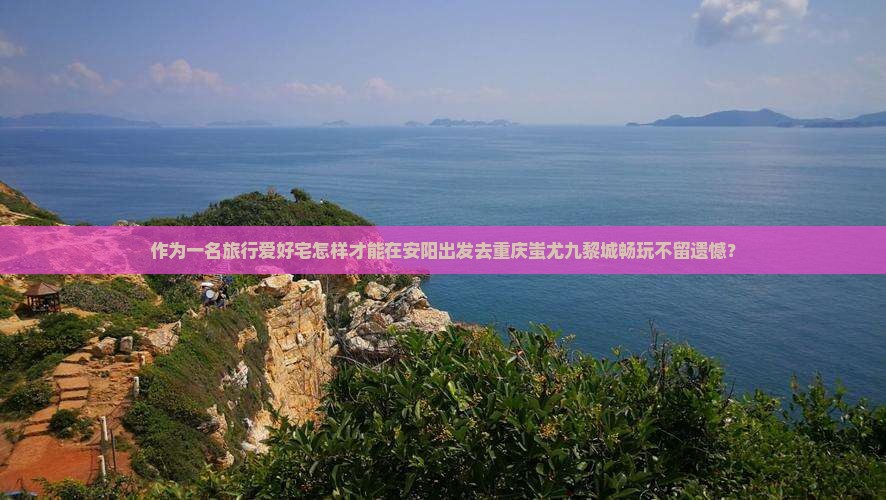 作为一名旅行爱好宅怎样才能在安阳出发去重庆蚩尤九黎城畅玩不留遗憾？