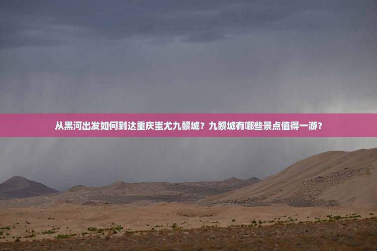 从黑河出发如何到达重庆蚩尤九黎城？九黎城有哪些景点值得一游？