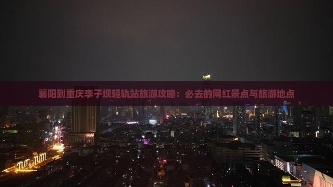 襄阳到重庆李子坝轻轨站旅游攻略：必去的网红景点与旅游地点