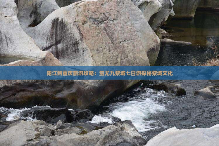 阳江到重庆旅游攻略：蚩尤九黎城七日游探秘黎城文化