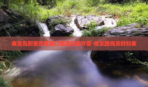 秦皇岛到重庆磁器口哪里玩最方便-乘车路线及时刻表