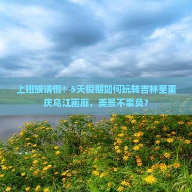 上班族请假！5天假期如何玩转吉林至重庆乌江画廊，美景不辜负？